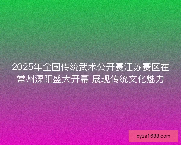 2025年全国传统武术公开赛江苏赛区在常州溧阳盛大开幕 展现传统文化魅力