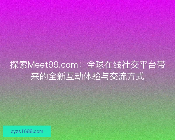 探索Meet99.com：全球在线社交平台带来的全新互动体验与交流方式