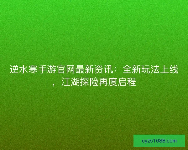 逆水寒手游官网最新资讯：全新玩法上线，江湖探险再度启程