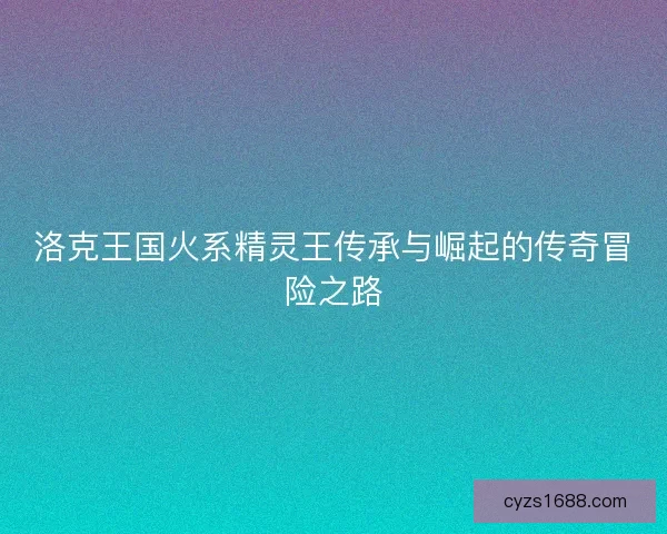 洛克王国火系精灵王传承与崛起的传奇冒险之路