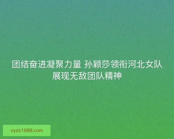 团结奋进凝聚力量 孙颖莎领衔河北女队展现无敌团队精神