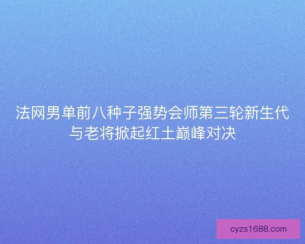 法网男单前八种子强势会师第三轮新生代与老将掀起红土巅峰对决