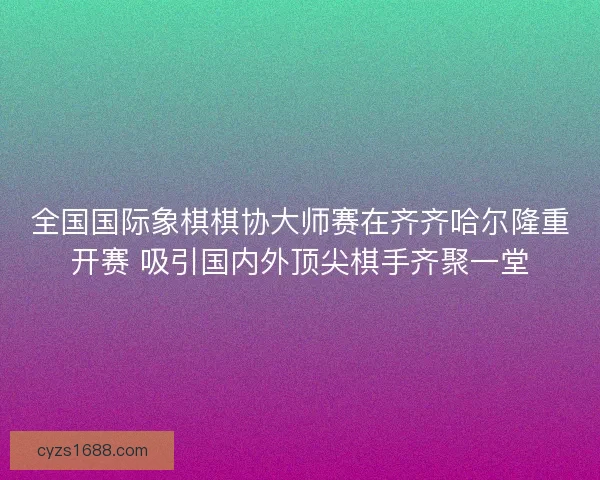 全国国际象棋棋协大师赛在齐齐哈尔隆重开赛 吸引国内外顶尖棋手齐聚一堂