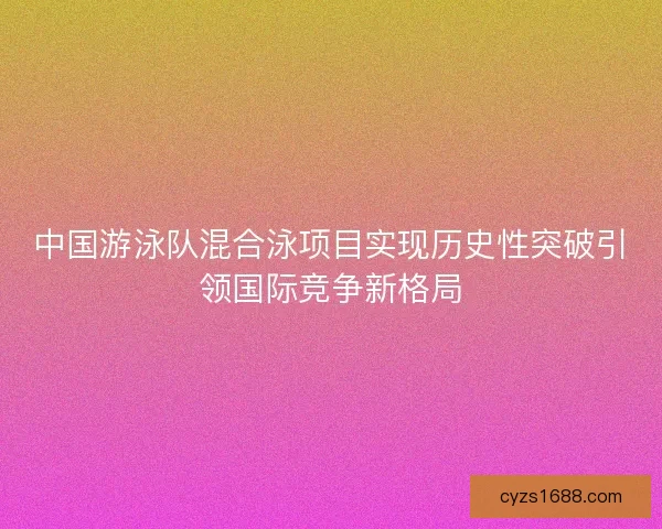 中国游泳队混合泳项目实现历史性突破引领国际竞争新格局