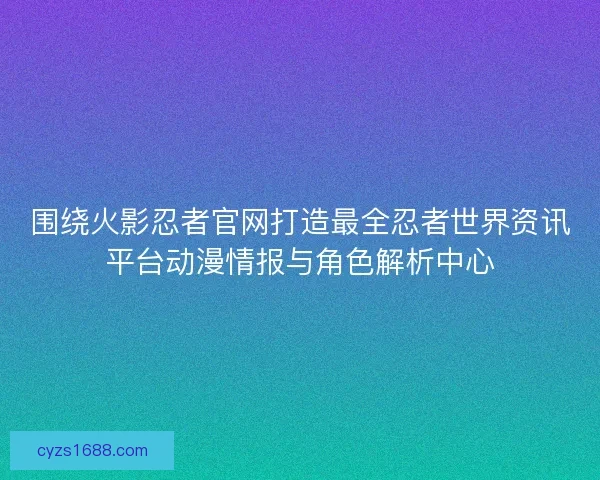 围绕火影忍者官网打造最全忍者世界资讯平台动漫情报与角色解析中心