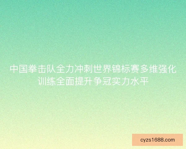 中国拳击队全力冲刺世界锦标赛多维强化训练全面提升争冠实力水平
