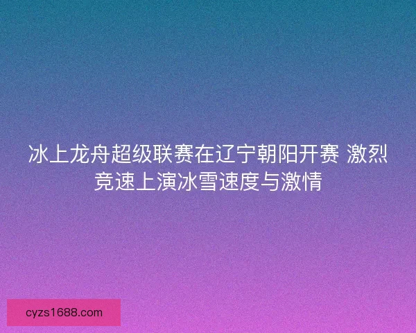 冰上龙舟超级联赛在辽宁朝阳开赛 激烈竞速上演冰雪速度与激情